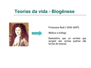 Teorias da vida - Biogênese
Francesco Redi ( 1626-1697)
Médico e biólogo
Demonstra que os vermes que
surgem nas carnes podres são
larvas de moscas.
 
