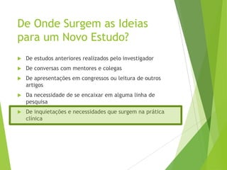 De Onde Surgem as Ideias
para um Novo Estudo?
 De estudos anteriores realizados pelo investigador
 De conversas com mentores e colegas
 De apresentações em congressos ou leitura de outros
artigos
 Da necessidade de se encaixar em alguma linha de
pesquisa
 De inquietações e necessidades que surgem na prática
clínica
 