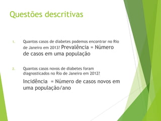 Questões descritivas
1. Quantos casos de diabetes podemos encontrar no Rio
de Janeiro em 2013? Prevalência = Número
de casos em uma população
2. Quantos casos novos de diabetes foram
diagnosticados no Rio de Janeiro em 2012?
Incidência = Número de casos novos em
uma população/ano
 