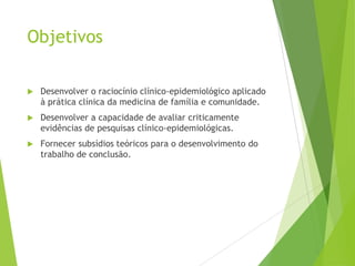 Objetivos
 Desenvolver o raciocínio clínico-epidemiológico aplicado
à prática clínica da medicina de família e comunidade.
 Desenvolver a capacidade de avaliar criticamente
evidências de pesquisas clínico-epidemiológicas.
 Fornecer subsídios teóricos para o desenvolvimento do
trabalho de conclusão.
 