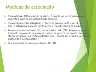 Medidas de associação
 Risco relativo (RR) é a razão de riscos. É quanto um determinado fator
aumenta o risco de um determinado desfecho.
 Na associação entre tabagismo e câncer de pulmão, o RR é de 14, ou
seja, o tabagismo aumenta em 14 vezes o risco de câncer de pulmão
 Para estudos de caso-controle, usa-se o odds ratio (OR), frequentemente
traduzido como razão de chances (chance de ocorrer um evento contra a
chance de ocorrer o evento contrário; p.ex., chance de o Grêmio vencer vs.
Chance de o Grêmio perder)
 Se a incidência da doença for baixa, RR ≈ OR
 