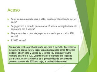 Acaso
 Se atiro uma moeda para o alto, qual a probabilidade de ser
cara?
 Se jogarmos a moeda para o alto 10 vezes, obrigatoriamente
será cara em 5 vezes?
 O que acontece quando jogamos a moeda para o alto 100
vezes?
 E 1000 vezes?
No mundo real, a probabilidade de cara é de 50%. Entretanto,
pelo mero acaso, se eu jogar uma moeda para cima 10 vezes
poderei obter cara 2 vezes ou 7 vezes (ou qualquer outro
número entre 0 e 10). Quanto maior o número de jogadas
para cima, maior a chance de a probabilidade encontrada
pelo estudo ser de 50% (ou seja, a probabilidade real.
 