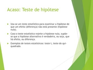 Acaso: Teste de hipótese
 Usa-se um teste estatístico para examinar a hipótese de
que um efeito (diferença) não está presente (hipótese
nula).
 Caso o teste estatístico rejeite a hipótese nula, supõe-
se que a hipótese alternativa é verdadeira, ou seja, que
há efeito, ou diferença.
 Exemplos de testes estatísticos: teste t, teste do qui-
quadrado.
 