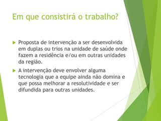 Em que consistirá o trabalho?
 Proposta de intervenção a ser desenvolvida
em duplas ou trios na unidade de saúde onde
fazem a residência e/ou em outras unidades
da região.
 A intervenção deve envolver alguma
tecnologia que a equipe ainda não domina e
que possa melhorar a resolutividade e ser
difundida para outras unidades.
 