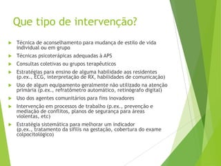 Que tipo de intervenção?
 Técnica de aconselhamento para mudança de estilo de vida
individual ou em grupo
 Técnicas psicoterápicas adequadas à APS
 Consultas coletivas ou grupos terapêuticos
 Estratégias para ensino de alguma habilidade aos residentes
(p.ex., ECG, interpretação de RX, habilidades de comunicação)
 Uso de algum equipamento geralmente não utilizado na atenção
primária (p.ex., refratômetro automático, retinógrafo digital)
 Uso dos agentes comunitários para fins inovadores
 Intervenção em processos de trabalho (p.ex., prevenção e
mediação de conflitos, planos de segurança para áreas
violentas, etc)
 Estratégia sistemática para melhorar um indicador
(p.ex., tratamento da sífilis na gestação, cobertura do exame
colpocitológico)
 