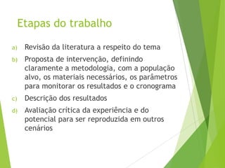 Etapas do trabalho
a) Revisão da literatura a respeito do tema
b) Proposta de intervenção, definindo
claramente a metodologia, com a população
alvo, os materiais necessários, os parâmetros
para monitorar os resultados e o cronograma
c) Descrição dos resultados
d) Avaliação crítica da experiência e do
potencial para ser reproduzida em outros
cenários
 