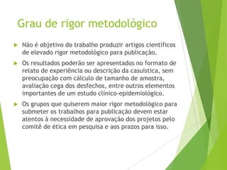 Grau de rigor metodológico
 Não é objetivo do trabalho produzir artigos científicos
de elevado rigor metodológico para publicação.
 Os resultados poderão ser apresentados no formato de
relato de experiência ou descrição da casuística, sem
preocupação com cálculo de tamanho de amostra,
avaliação cega dos desfechos, entre outros elementos
importantes de um estudo clínico-epidemiológico.
 Os grupos que quiserem maior rigor metodológico para
submeter os trabalhos para publicação devem estar
atentos à necessidade de aprovação dos projetos pelo
comitê de ética em pesquisa e aos prazos para isso.
 