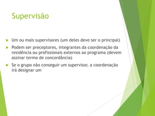 Supervisão
 Um ou mais supervisores (um deles deve ser o principal)
 Podem ser preceptores, integrantes da coordenação da
residência ou profissionais externos ao programa (devem
assinar termo de concordância)
 Se o grupo não conseguir um supervisor, a coordenação
irá designar um
 