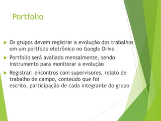 Portfolio
 Os grupos devem registrar a evolução dos trabalhos
em um portfolio eletrônico no Google Drive
 Portfolio será avaliado mensalmente, sendo
instrumento para monitorar a evolução
 Registrar: encontros com supervisores, relato de
trabalho de campo, conteúdo que foi
escrito, participação de cada integrante do grupo
 