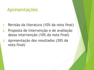 Apresentações
1. Revisão da literatura (10% da nota final)
2. Proposta de intervenção e de avaliação
dessa intervenção (10% da nota final)
3. Apresentação dos resultados (30% da
nota final)
 