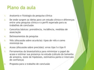 Plano da aula
1. Anatomia e fisiologia da pesquisa clínica
2. De onde surgem as ideias para um estudo clínico e diferenças
entre uma pesquisa clínica e o perfil esperado para os
trabalhos de conclusão
3. Conceitos básicos: prevalência, incidência, medidas de
associação
4. Delineamentos da pesquisa
5. Viés (discussão sobre acurácia): tipos de viés e como
minimizá-los
6. Acaso (discussão sobre precisão): erros tipo I e tipo II
7. Ferramentas da bioestatística para minimizar o papel do
acaso e estimar sua presença no estudo (cálculo do tamanho
de amostra, teste de hipóteses, estimativa ponto e intervalo
de confiança)
8. Proposta para o trabalho de conclusão
 