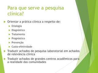 Para que serve a pesquisa
clínica?
 Orientar a prática clínica a respeito de:
 Etiologia
 Diagnóstico
 Tratamento
 Prognóstico
 Prevenção
 Custo-efetividade
 Traduzir achados de pesquisa laboratorial em achados
de relevância clínica
 Traduzir achados de grandes centros acadêmicos para
a realidade das comunidades
 