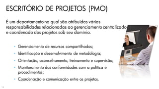 ESCRITÓRIO DE PROJETOS (PMO)
É um departamento no qual são atribuídas várias
responsabilidades relacionadas ao gerenciamento centralizado
e coordenado dos projetos sob seu domínio.
• Gerenciamento de recursos compartilhados;
• Identificação e desenvolvimento de metodologia;
• Orientação, aconselhamento, treinamento e supervisão;
• Monitoramento das conformidades com a política e
procedimentos;
• Coordenação e comunicação entre os projetos.
14
 