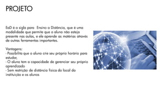 PROJETO
EaD é a sigla para Ensino a Distância, que é uma
modalidade que permite que o aluno não esteja
presente nas aulas, e ele aprende as matérias através
de outras ferramentas importantes.
Vantagens:
- Possibilita que o aluno crie seu próprio horário para
estudar,
- O aluno tem a capacidade de gerenciar seu próprio
aprendizado
- Sem restrição de distância física do local da
instituição e os alunos
 