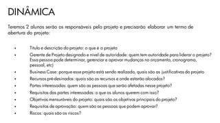 DINÂMICA
Teremos 2 alunos serão os responsáveis pelo projeto e precisarão elaborar um termo de
abertura do projeto:
 Título e descrição do projeto: o que é o projeto
 Gerente de Projeto designado e nível de autoridade: quem tem autoridade para liderar o projeto?
Essa pessoa pode determinar, gerenciar e aprovar mudanças no orçamento, cronograma,
pessoal, etc)
 Business Case: porque esse projeto está sendo realizado, quais são as justificativas do projeto
 Recursos pré-desinados: quais são os recursos e onde estarão alocados?
 Partes interessadas: quem são as pessoas que serão afetadas nesse projeto?
 Requisitos das partes interessadas: o que os alunos querem com isso?
 Objetivos mensuráveis do projeto: quais são os objetivos principais do projeto?
 Requisitos de aprovação: quem são as pessoas que podem aprovar?
 Riscos: quais são os riscos?
 