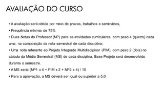 AVALIAÇÃO DO CURSO
• A avaliação será obtida por meio de provas, trabalhos e seminários,
• Frequência mínima de 75%
• Duas Notas do Professor (NP) para as atividades curriculares, com peso 4 (quatro) cada
uma, na composição da nota semestral de cada disciplina;
• Uma nota referente ao Projeto Integrado Multidiscipinar (PIM), com peso 2 (dois) no
cálculo da Média Semestral (MS) de cada disciplina. Esse Projeto será desenvolvido
durante o semestre.
• A MS será: (NP1 x 4 + PIM x 2 + NP2 x 4) / 10
• Para a aprovação, a MS deverá ser igual ou superior a 5,0
 