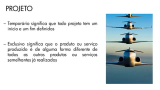 PROJETO
– Temporário significa que todo projeto tem um
início e um fim definidos
– Exclusivo significa que o produto ou serviço
produzido é de alguma forma diferente de
todos os outros produtos ou serviços
semelhantes já realizados
 