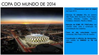 • Envolve a infraestrutura para os jogos
da Copa 2014;
• Abrange 12 cidades (Rio de Janeiro,
São Paulo, Belo Horizonte, Porto Alegre,
Curitiba, Brasília, Cuiabá, Manaus,
Fortaleza, Salvador, Recife e Natal);
• Isenção de ICMS, IPI, PIS/Cofins nas
cidades sede, para a construção ou
remodelação dos estádios;
• Trem de alta velocidade, ligando
Campinas, São Paulo e Rio de Janeiro;
• Construção e reforma de Aeroportos,
com crédito do BNDES de R$ 4,8
bilhões;
COPA DO MUNDO DE 2014
 