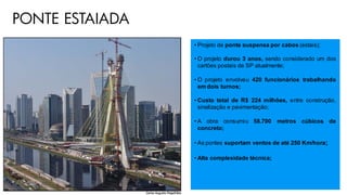 PONTE ESTAIADA
• Projeto de ponte suspensa por cabos (estais);
• O projeto durou 3 anos, sendo considerado um dos
cartões postais de SP atualmente;
• O projeto envolveu 420 funcionários trabalhando
em dois turnos;
• Custo total de R$ 224 milhões, entre construção,
sinalização e pavimentação;
• A obra consumiu 58.700 metros cúbicos de
concreto;
• As pontes suportam ventos de até 250 Km/hora;
• Alta complexidade técnica;
 