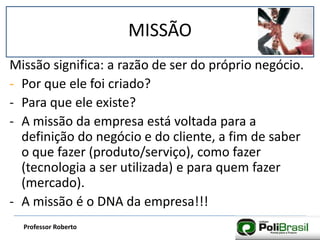 MISSÃO
Professor Roberto
Missão significa: a razão de ser do próprio negócio.
- Por que ele foi criado?
- Para que ele existe?
- A missão da empresa está voltada para a
definição do negócio e do cliente, a fim de saber
o que fazer (produto/serviço), como fazer
(tecnologia a ser utilizada) e para quem fazer
(mercado).
- A missão é o DNA da empresa!!!
 