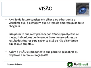 VISÃO
Professor Roberto
• A visão de futuro consiste em olhar para o horizonte e
visualizar qual é a imagem que se tem da empresa quando se
chegar lá.
• Isso permite que o empreendedor estabeleça objetivos e
metas, indicadores de desempenho e mensuradores de
resultados futuros para saber se está ou não alcançando
aquilo que projetou.
• Assim a VISÃO é componente que permite desdobrar os
objetivos a serem alcançados!!!
 