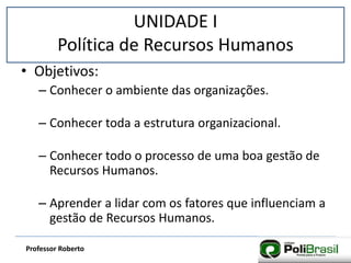 UNIDADE I
Política de Recursos Humanos
Professor Roberto
• Objetivos:
– Conhecer o ambiente das organizações.
– Conhecer toda a estrutura organizacional.
– Conhecer todo o processo de uma boa gestão de
Recursos Humanos.
– Aprender a lidar com os fatores que influenciam a
gestão de Recursos Humanos.
 