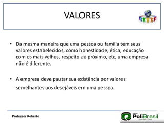 VALORES
Professor Roberto
• Da mesma maneira que uma pessoa ou família tem seus
valores estabelecidos, como honestidade, ética, educação
com os mais velhos, respeito ao próximo, etc, uma empresa
não é diferente.
• A empresa deve pautar sua existência por valores
semelhantes aos desejáveis em uma pessoa.
 