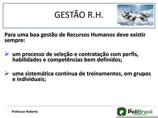 GESTÃO R.H.
Professor Roberto
Para uma boa gestão de Recursos Humanos deve existir
sempre:
 um processo de seleção e contratação com perfis,
habilidades e competências bem definidos;
 uma sistemática contínua de treinamentos, em grupos
e individuais;
 