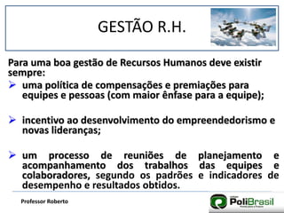GESTÃO R.H.
Professor Roberto
Para uma boa gestão de Recursos Humanos deve existir
sempre:
 uma política de compensações e premiações para
equipes e pessoas (com maior ênfase para a equipe);
 incentivo ao desenvolvimento do empreendedorismo e
novas lideranças;
 um processo de reuniões de planejamento e
acompanhamento dos trabalhos das equipes e
colaboradores, segundo os padrões e indicadores de
desempenho e resultados obtidos.
 