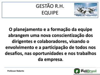 GESTÃO R.H.
EQUIPE
Professor Roberto
O planejamento e a formação da equipe
abrangem uma nova conscientização dos
dirigentes e colaboradores, visando o
envolvimento e a participação de todos nos
desafios, nas oportunidades e nos trabalhos
da empresa.
 