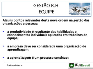 GESTÃO R.H.
EQUIPE
Professor Roberto
Alguns pontos relevantes desta nova ordem na gestão das
organizações e pessoas:
• a produtividade é resultante das habilidades e
conhecimentos individuais aplicados em trabalhos de
equipe;
• a empresa deve ser considerada uma organização de
aprendizagem;
• a aprendizagem é um processo contínuo;
 