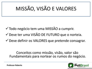 MISSÃO, VISÃO E VALORESMISSÃO, VISÃO E VALORES
Professor Roberto
Todo negócio tem uma MISSÃO a cumprir.
Deve ter uma VISÃO DE FUTURO que o norteia.
Deve definir os VALORES que pretende consagrar.
Conceitos como missão, visão, valor são
Fundamentais para nortear os rumos do negócio.
 