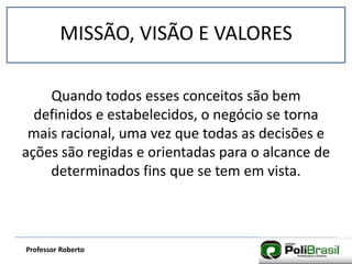 MISSÃO, VISÃO E VALORES
Professor Roberto
Quando todos esses conceitos são bem
definidos e estabelecidos, o negócio se torna
mais racional, uma vez que todas as decisões e
ações são regidas e orientadas para o alcance de
determinados fins que se tem em vista.
 