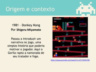 Origem e contexto
1981 – Donkey Kong
Por Shigeru Miyamoto
Passou a introduzir um
narrativa no jogo, uma
simples história que poderia
motivar o jogador. Aqui o
Gorila rapta a namorada de
seu tratador e foge.
https://www.youtube.com/watch?v=aTL7rWRnY38
 