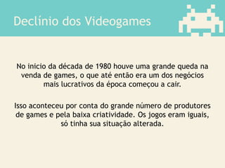 Declínio dos Videogames
No inicio da década de 1980 houve uma grande queda na
venda de games, o que até então era um dos negócios
mais lucrativos da época começou a cair.
Isso aconteceu por conta do grande número de produtores
de games e pela baixa criatividade. Os jogos eram iguais,
só tinha sua situação alterada.
 