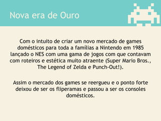 Nova era de Ouro
Com o intuito de criar um novo mercado de games
domésticos para toda a famílias a Nintendo em 1985
lançado o NES com uma gama de jogos com que contavam
com roteiros e estética muito atraente (Super Mario Bros.,
The Legend of Zelda e Punch-Out!).
Assim o mercado dos games se reergueu e o ponto forte
deixou de ser os fliperamas e passou a ser os consoles
domésticos.
 