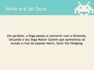 Nova era de Ouro
Em paralelo, a Sega passou a concorrer com a Nintendo,
lançando o seu Sega Master System que apresentou ao
mundo o rival do popular Mario, Sonic the Hedgeog.
 