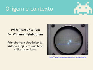 Origem e contexto
1958: Tennis For Two
Por William Higinbotham
Primeiro jogo eletrônico da
história surgiu em uma base
militar americana
http://www.youtube.com/watch?v=w6IqnapQT28
 