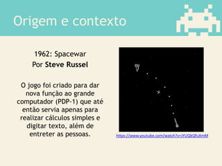 Origem e contexto
1962: Spacewar
Por Steve Russel
O jogo foi criado para dar
nova função ao grande
computador (PDP-1) que até
então servia apenas para
realizar cálculos simples e
digitar texto, além de
entreter as pessoas. https://www.youtube.com/watch?v=JYUQkQfuXmM
 