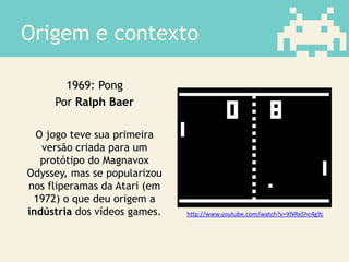 Origem e contexto
1969: Pong
Por Ralph Baer
O jogo teve sua primeira
versão criada para um
protótipo do Magnavox
Odyssey, mas se popularizou
nos fliperamas da Atari (em
1972) o que deu origem a
indústria dos vídeos games. http://www.youtube.com/watch?v=XNRx5hc4gYc
 