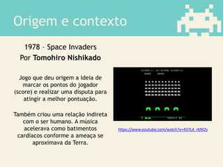 Origem e contexto
1978 – Space Invaders
Por Tomohiro Nishikado
Jogo que deu origem a ideia de
marcar os pontos do jogador
(score) e realizar uma disputa para
atingir a melhor pontuação.
Também criou uma relação indireta
com o ser humano. A música
acelerava como batimentos
cardíacos conforme a ameaça se
aproximava da Terra.
https://www.youtube.com/watch?v=437Ld_rKM2s
 