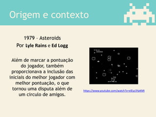 Origem e contexto
1979 – Asteroids
Por Lyle Rains e Ed Logg
Além de marcar a pontuação
do jogador, também
proporcionava a inclusão das
iniciais do melhor jogador com
melhor pontuação, o que
tornou uma disputa além de
um circulo de amigos.
https://www.youtube.com/watch?v=elEyz3YpKMI
 