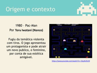 Origem e contexto
1980 – Pac-Man
Por Toru Iwatani (Nanco)
Fugiu da temática violenta
com tiros. O jogo apresentou
um protagonista e pode atrair
um novo publico, o feminino,
por conta de sua estética
amigável.
https://www.youtube.com/watch?v=-CbyAk3Sn9I
 