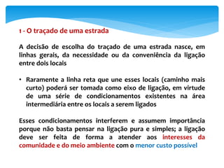 1 - O traçado de uma estrada
A decisão de escolha do traçado de uma estrada nasce, em
linhas gerais, da necessidade ou da conveniência da ligação
entre dois locais
• Raramente a linha reta que une esses locais (caminho mais
curto) poderá ser tomada como eixo de ligação, em virtude
de uma série de condicionamentos existentes na área
intermediária entre os locais a serem ligados
Esses condicionamentos interferem e assumem importância
porque não basta pensar na ligação pura e simples; a ligação
deve ser feita de forma a atender aos interesses da
comunidade e do meio ambiente com o menor custo possível
 