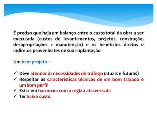 É preciso que haja um balanço entre o custo total da obra a ser
executada (custos de levantamentos, projetos, construção,
desapropriações e manutenção) e os benefícios diretos e
indiretos provenientes de sua implantação
Um bom projeto –
 Deve atender às necessidades de tráfego (atuais e futuras)
 Respeitar as características técnicas de um bom traçado e
um bom perfil
 Estar em harmonia com a região atravessada
 Ter baixo custo
 