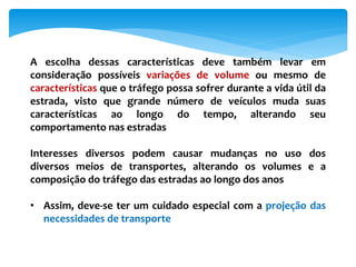 A escolha dessas características deve também levar em
consideração possíveis variações de volume ou mesmo de
características que o tráfego possa sofrer durante a vida útil da
estrada, visto que grande número de veículos muda suas
características ao longo do tempo, alterando seu
comportamento nas estradas
Interesses diversos podem causar mudanças no uso dos
diversos meios de transportes, alterando os volumes e a
composição do tráfego das estradas ao longo dos anos
• Assim, deve-se ter um cuidado especial com a projeção das
necessidades de transporte
 