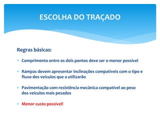 Regras básicas:
 Comprimento entre os dois pontos deve ser o menor possível
 Rampas devem apresentar inclinações compatíveis com o tipo e
fluxo dos veículos que a utilizarão
 Pavimentação com resistência mecânica compatível ao peso
dos veículos mais pesados
 Menor custo possível!
ESCOLHA DO TRAÇADO
 