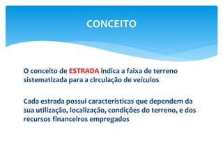 O conceito de ESTRADA indica a faixa de terreno
sistematizada para a circulação de veículos
Cada estrada possui características que dependem da
sua utilização, localização, condições do terreno, e dos
recursos financeiros empregados
CONCEITO
 