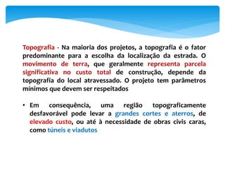 Topografia - Na maioria dos projetos, a topografia é o fator
predominante para a escolha da localização da estrada. O
movimento de terra, que geralmente representa parcela
significativa no custo total de construção, depende da
topografia do local atravessado. O projeto tem parâmetros
mínimos que devem ser respeitados
• Em consequência, uma região topograficamente
desfavorável pode levar a grandes cortes e aterros, de
elevado custo, ou até à necessidade de obras civis caras,
como túneis e viadutos
 