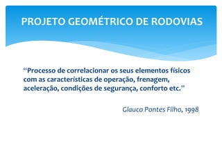 “Processo de correlacionar os seus elementos físicos
com as características de operação, frenagem,
aceleração, condições de segurança, conforto etc.”
Glauco Pontes Filho, 1998
PROJETO GEOMÉTRICO DE RODOVIAS
 